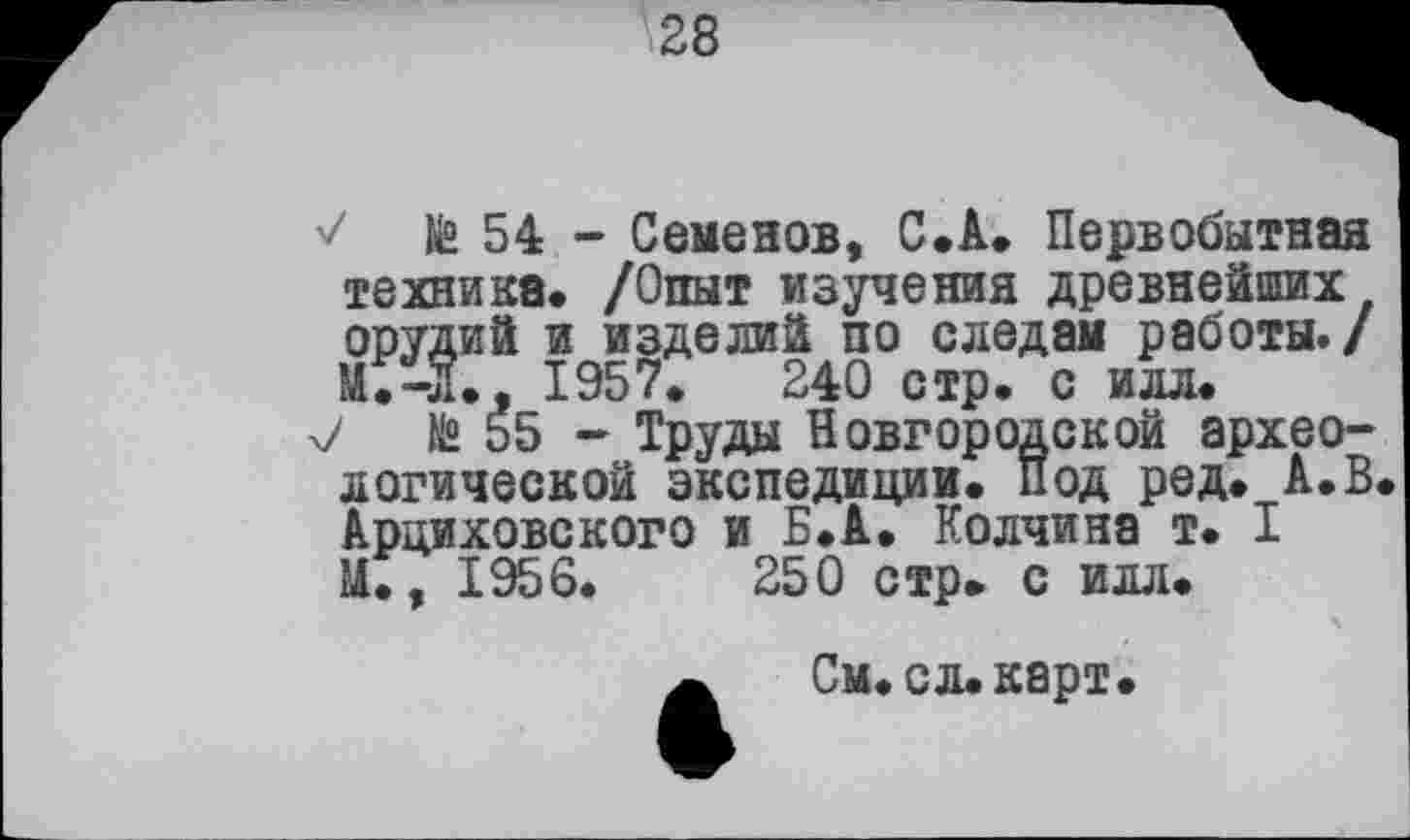 ﻿28
te 54 - Семенов, С.А. Первобытная техника. /Опыт изучения древнейших орудий и изделий по следам работы./ М.-Л., 1957.	240 стр. с илл.
7 te 55 - Труды Новгородской археологической экспедиции, под ред. А.В. Арциховского и Б.А. Колчина т. I U., 1956.	250 стр. с илл.
X
ж См. сл. карт.